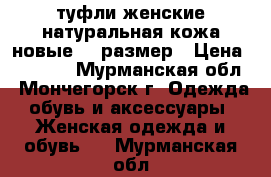 туфли женские натуральная кожа новые 38 размер › Цена ­ 1 000 - Мурманская обл., Мончегорск г. Одежда, обувь и аксессуары » Женская одежда и обувь   . Мурманская обл.